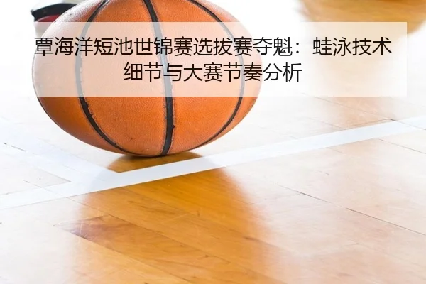 覃海洋短池世锦赛选拔赛夺魁：蛙泳技术细节与大赛节奏分析